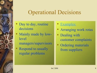 Operational Decisions Day to day, routine decisions Mainly made by low-level managers/supervisors Respond to usually regular problems Examples: Arranging work rotas Dealing with customer complaints Ordering materials from suppliers 