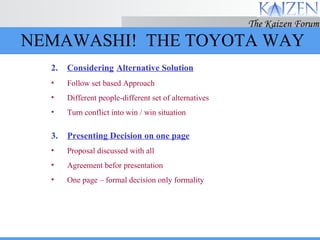 2. Considering   Alternative Solution Follow set based Approach Different people-different set of alternatives Turn conflict into win / win situation 3. Presenting Decision on one page Proposal discussed with all Agreement befor presentation One page – formal decision only formality NEMAWASHI!  THE TOYOTA WAY 