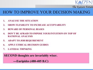 HOW TO IMPROVE YOUR DECISION MAKING ANALYSE THE SITUATION SHOW FLEXIILITY TO INCREASE ACCEPTABILITY BEWARE OF PERSONAL BIASES DON’T BE AFRAID TO IMPOSE YOUR INTUITION ON TOP OF RATIONAL ANALYSIS ADAPT TO JOB REQUIREMENT APPLY ETHICAL DECISION GUIDES LATERAL THINKING SECOND thoughts are invariably wiser. ---Euripides (480-405 B.C) 