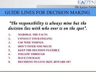 GUIDE LINES FOR DECISION MAKING 1 . MARSHAL THE FACTS 2. CONSULT YOUR FEELING 3. USE WISE TIMINGS 4. DON’T INFER TOO MUCH 5. KEEP THE DECISION FLEXIBLE 6. FOLLOW THROUGH 7. HAVE COURAGE 8. DECISIONS TO SAVE SKIN, BEWARE OF! “ The responsibility is always mine but the decision lies with who ever is on the spot”. 