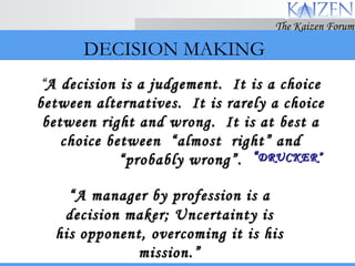 DECISION MAKING “ A manager by profession is a decision maker; Uncertainty is his opponent, overcoming it is his mission.” “ A decision is a judgement.  It is a choice between alternatives.  It is rarely a choice between right and wrong.  It is at best a choice between  “almost  right” and “probably wrong”. “ DRUCKER” 