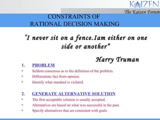 CONSTRAINTS OF  RATIONAL DECISION MAKING PROBLEM Seldom consensus as to the definition of the problem. Differentiate fact from opinion. Identify what standard is   violated. 2.   GENERATE ALTERNATIVE SOLUTION The first acceptable solution is usually accepted. Alternatives are based on what was successful in the past. Specify alternatives that are consistent with goals “ I never sit on a fence.Iam either on one side or another” Harry Truman 