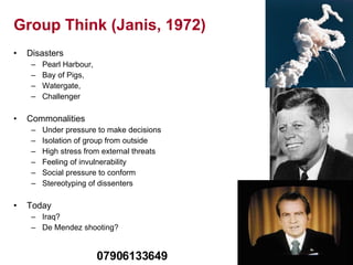 Group Think (Janis, 1972) Disasters Pearl Harbour,  Bay of Pigs,  Watergate,  Challenger Commonalities Under pressure to make decisions Isolation of group from outside High stress from external threats Feeling of invulnerability Social pressure to conform Stereotyping of dissenters Today Iraq? De Mendez shooting? 07906133649 