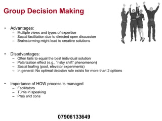 Group Decision Making Advantages: Multiple views and types of expertise Social facilitation due to directed open discussion Brainstorming might lead to creative solutions Disadvantages: Often fails to equal the best individual solution Polarization effect (e.g., “risky shift” phenomenon) Social loafing (pool, elevator experiments) In general: No optimal decision rule exists for more than 2 options Importance of HOW process is managed Facilitators Turns in speaking Pros and cons 07906133649 