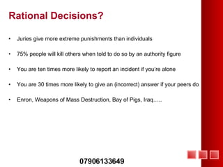 Rational Decisions? Juries give more extreme punishments than individuals 75% people will kill others when told to do so by an authority figure You are ten times more likely to report an incident if you’re alone You are 30 times more likely to give an (incorrect) answer if your peers do Enron, Weapons of Mass Destruction, Bay of Pigs, Iraq….. 07906133649 