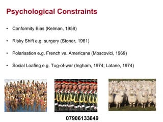 Psychological Constraints Conformity Bias (Kelman, 1958) Risky Shift e.g. surgery (Stoner, 1961) Polarisation e.g. French vs. Americans (Moscovici, 1969)  Social Loafing e.g. Tug-of-war (Ingham, 1974; Latane, 1974) 07906133649 