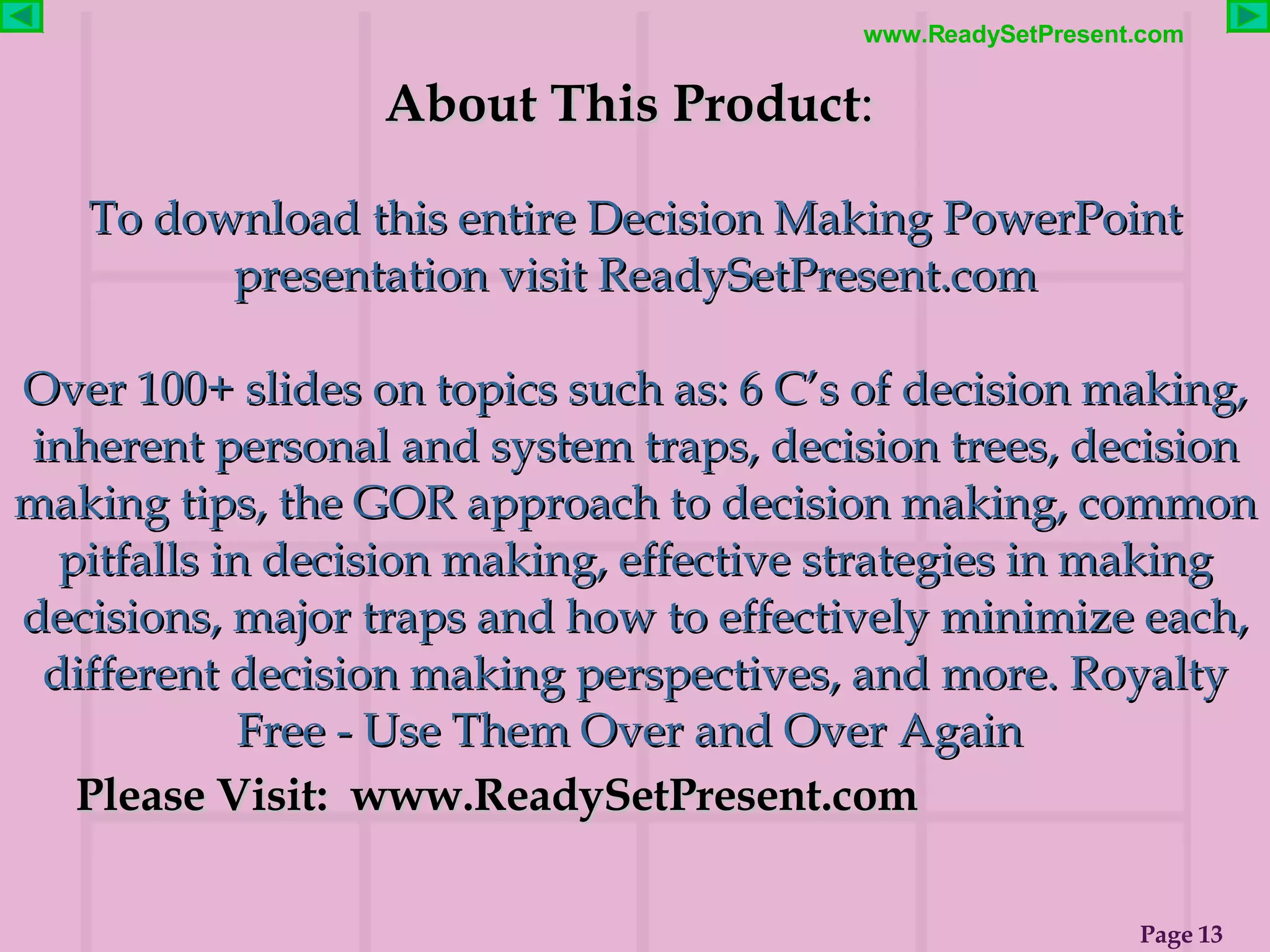About This Product :  To download this entire Decision Making PowerPoint presentation visit ReadySetPresent.com Over 100+ slides on topics such as: 6 C’s of decision making, inherent personal and system traps, decision trees, decision making tips, the GOR approach to decision making, common pitfalls in decision making, effective strategies in making decisions, major traps and how to effectively minimize each, different decision making perspectives, and more. Royalty Free - Use Them Over and Over Again   Please Visit:  www.ReadySetPresent.com 