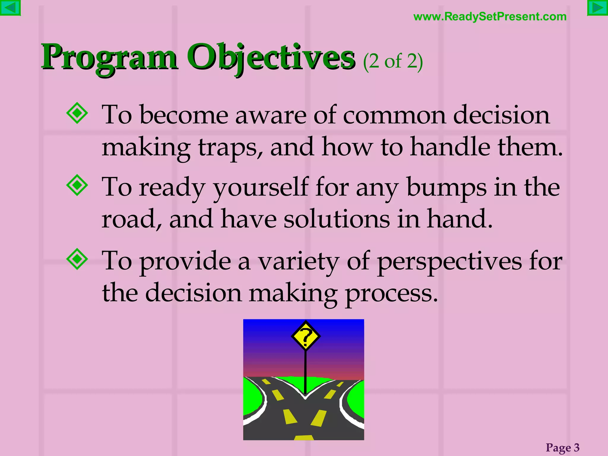 To become aware of common decision making traps, and how to handle them. To ready yourself for any bumps in the road, and have solutions in hand. To provide a variety of perspectives for the decision making process. Program Objectives   (2 of 2)   