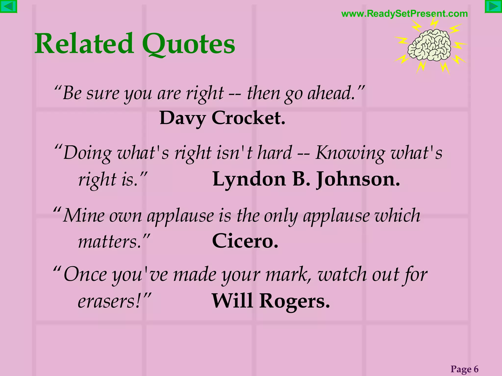 Related Quotes “ Be sure you are right -- then go ahead.”   Davy Crocket. “ Doing what's right isn't hard -- Knowing what's  right is.”   Lyndon B. Johnson. “ Mine own applause is the only applause which matters.” Cicero. “ Once you've made your mark, watch out for erasers!” Will Rogers. 