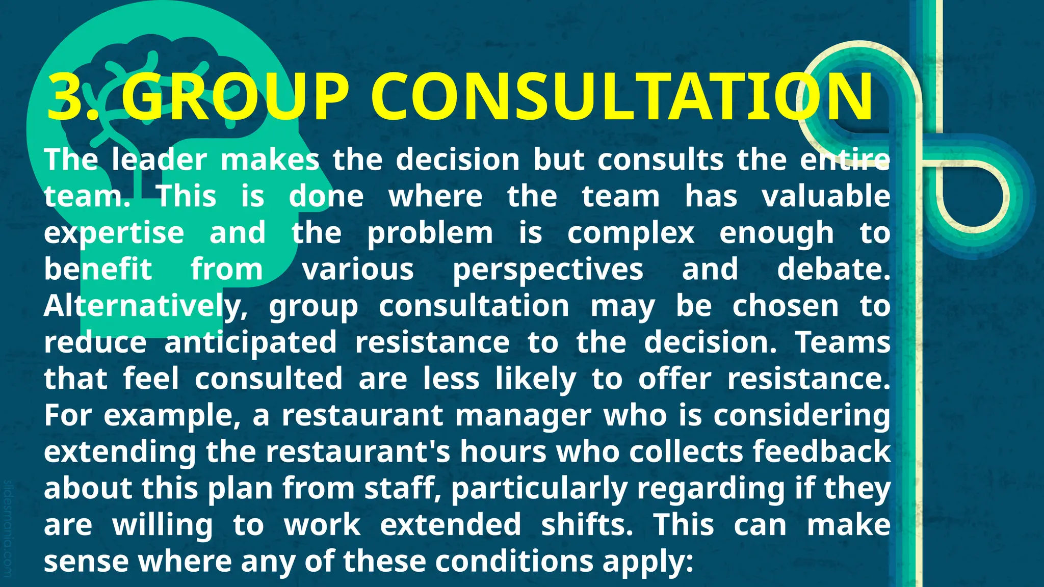 slidesmania.com
3. GROUP CONSULTATION
The leader makes the decision but consults the entire
team. This is done where the team has valuable
expertise and the problem is complex enough to
benefit from various perspectives and debate.
Alternatively, group consultation may be chosen to
reduce anticipated resistance to the decision. Teams
that feel consulted are less likely to offer resistance.
For example, a restaurant manager who is considering
extending the restaurant's hours who collects feedback
about this plan from staff, particularly regarding if they
are willing to work extended shifts. This can make
sense where any of these conditions apply:
 