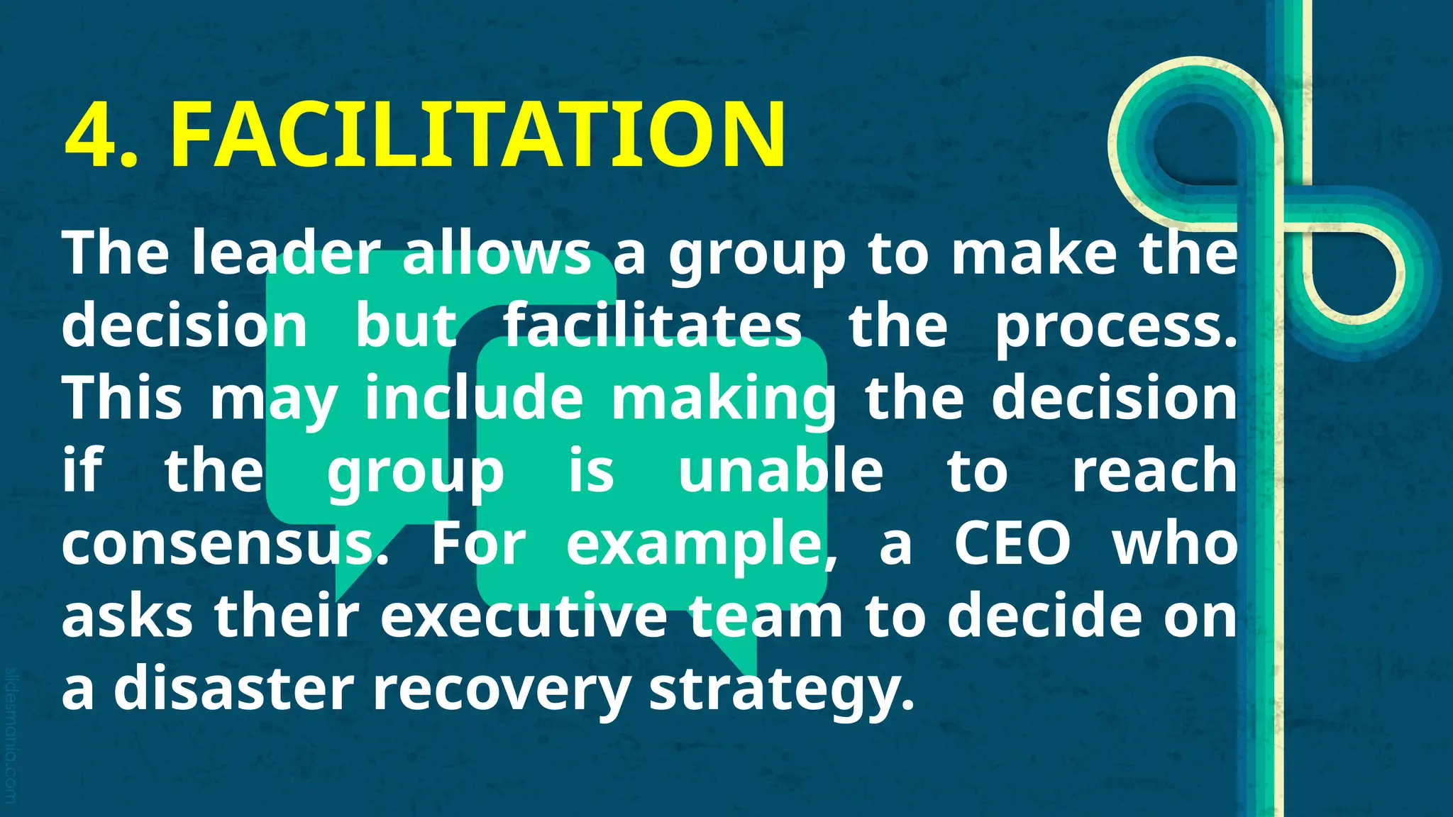 slidesmania.com
4. FACILITATION
The leader allows a group to make the
decision but facilitates the process.
This may include making the decision
if the group is unable to reach
consensus. For example, a CEO who
asks their executive team to decide on
a disaster recovery strategy.
 