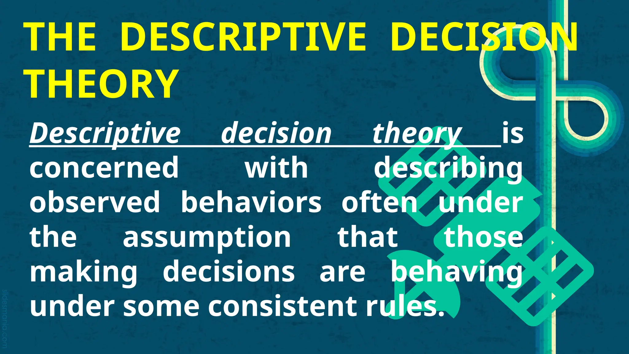 slidesmania.com
THE DESCRIPTIVE DECISION
THEORY
Descriptive decision theory is
concerned with describing
observed behaviors often under
the assumption that those
making decisions are behaving
under some consistent rules.
 