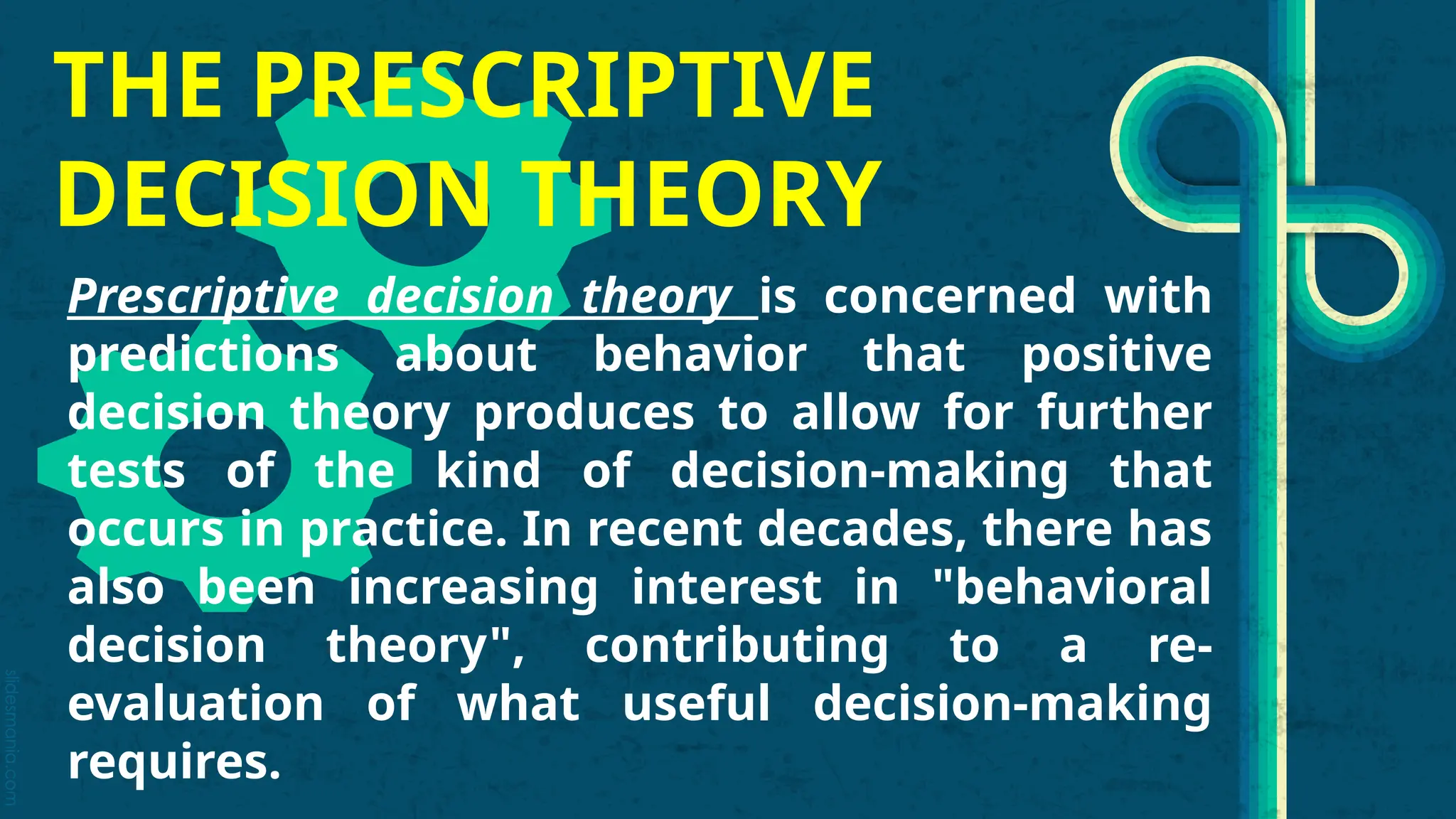 slidesmania.com
THE PRESCRIPTIVE
DECISION THEORY
Prescriptive decision theory is concerned with
predictions about behavior that positive
decision theory produces to allow for further
tests of the kind of decision-making that
occurs in practice. In recent decades, there has
also been increasing interest in "behavioral
decision theory", contributing to a re-
evaluation of what useful decision-making
requires.
 