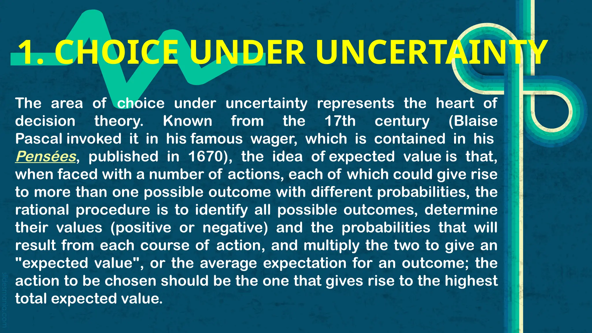 slidesmania.com
1. CHOICE UNDER UNCERTAINTY
The area of choice under uncertainty represents the heart of
decision theory. Known from the 17th century (Blaise
Pascal invoked it in his famous wager, which is contained in his
Pensées, published in 1670), the idea of expected value is that,
when faced with a number of actions, each of which could give rise
to more than one possible outcome with different probabilities, the
rational procedure is to identify all possible outcomes, determine
their values (positive or negative) and the probabilities that will
result from each course of action, and multiply the two to give an
"expected value", or the average expectation for an outcome; the
action to be chosen should be the one that gives rise to the highest
total expected value.
 