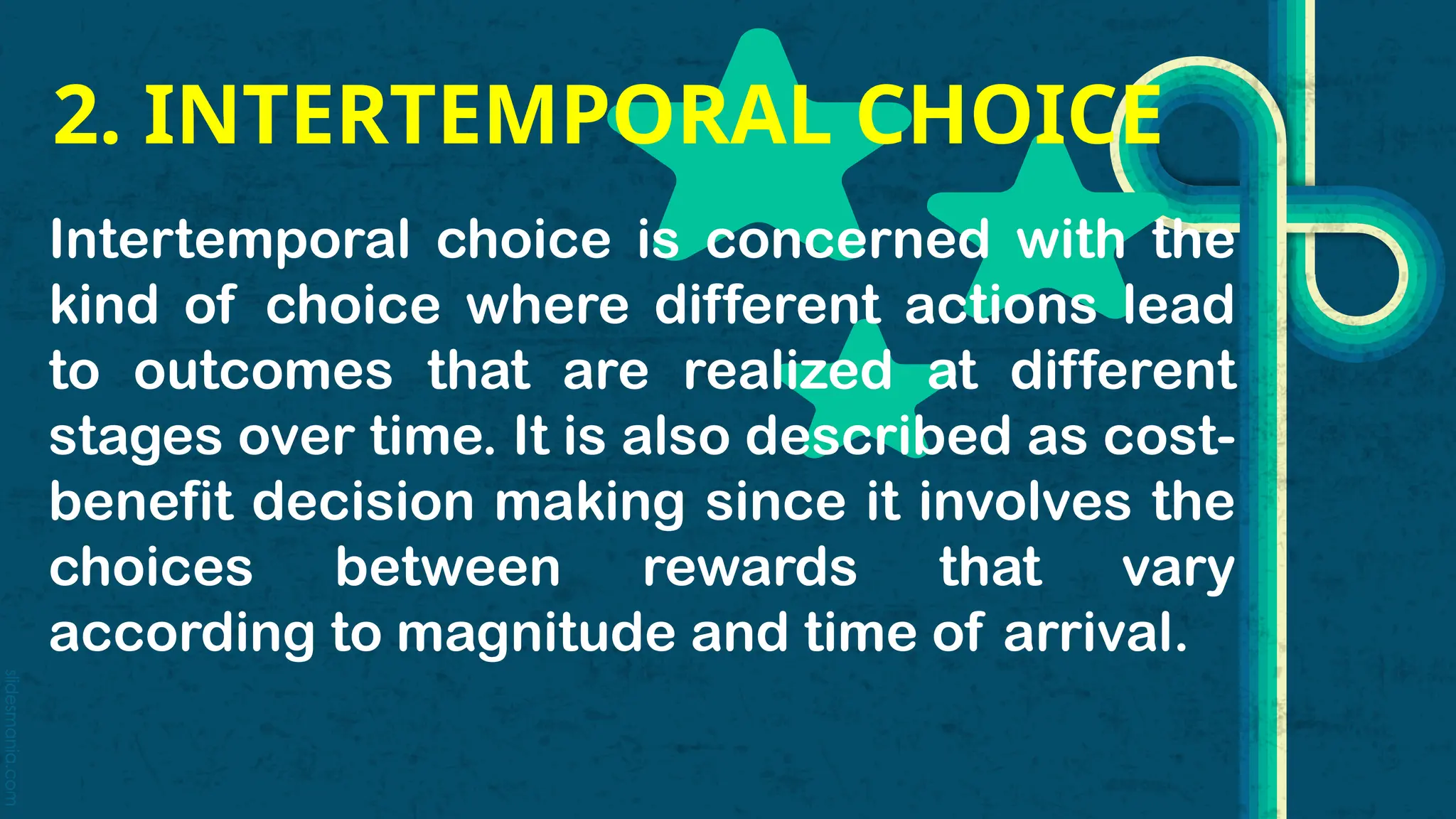 slidesmania.com
2. INTERTEMPORAL CHOICE
Intertemporal choice is concerned with the
kind of choice where different actions lead
to outcomes that are realized at different
stages over time. It is also described as cost-
benefit decision making since it involves the
choices between rewards that vary
according to magnitude and time of arrival.
 