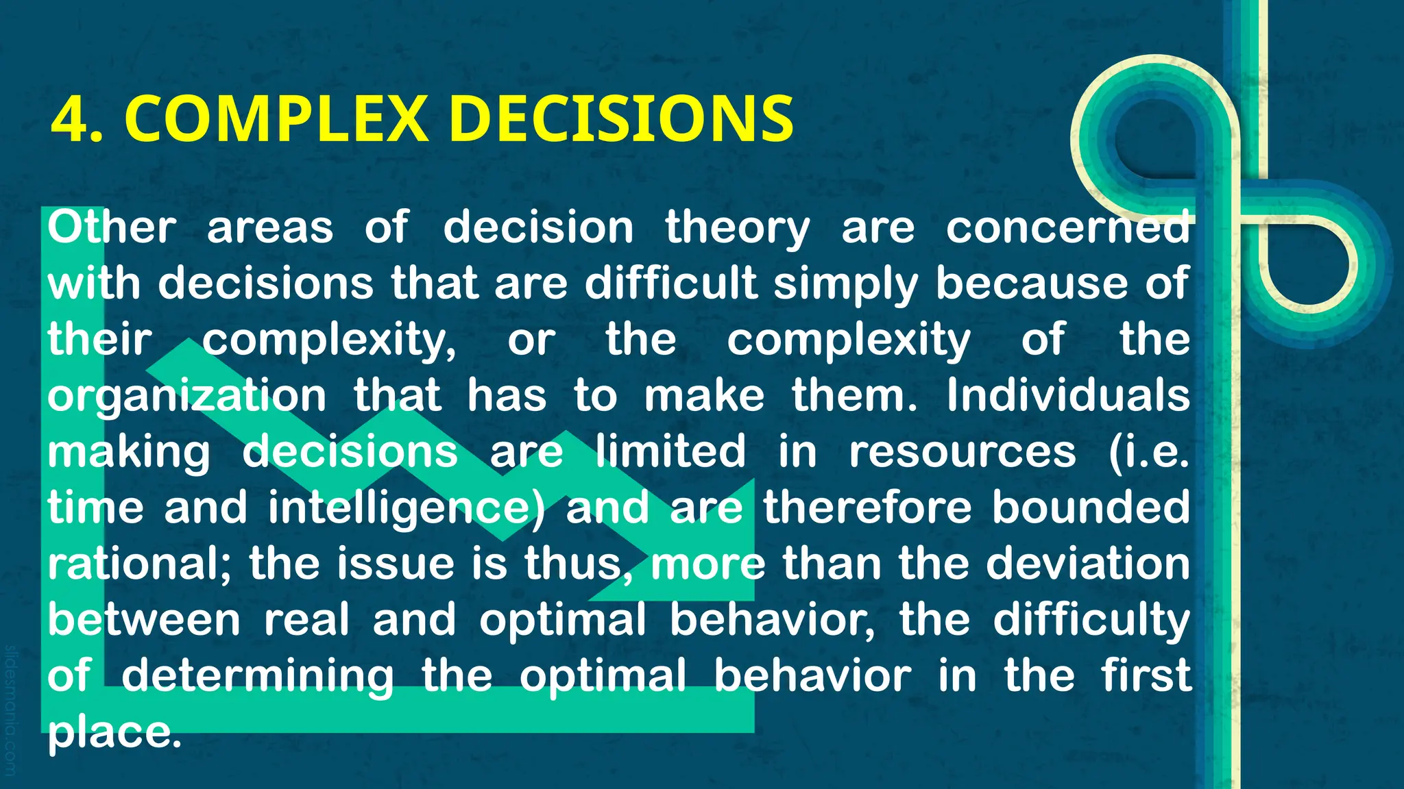 slidesmania.com
4. COMPLEX DECISIONS
Other areas of decision theory are concerned
with decisions that are difficult simply because of
their complexity, or the complexity of the
organization that has to make them. Individuals
making decisions are limited in resources (i.e.
time and intelligence) and are therefore bounded
rational; the issue is thus, more than the deviation
between real and optimal behavior, the difficulty
of determining the optimal behavior in the first
place.
 