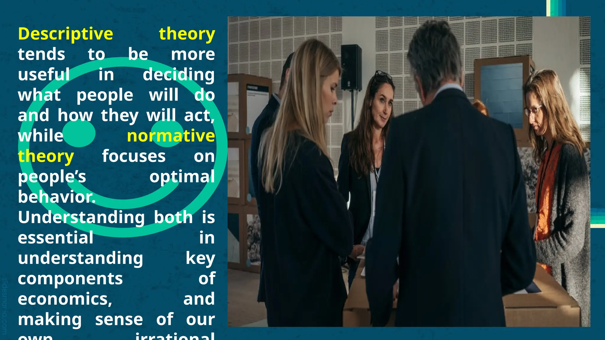 slidesmania.com
Descriptive theory
tends to be more
useful in deciding
what people will do
and how they will act,
while normative
theory focuses on
people’s optimal
behavior.
Understanding both is
essential in
understanding key
components of
economics, and
making sense of our
 