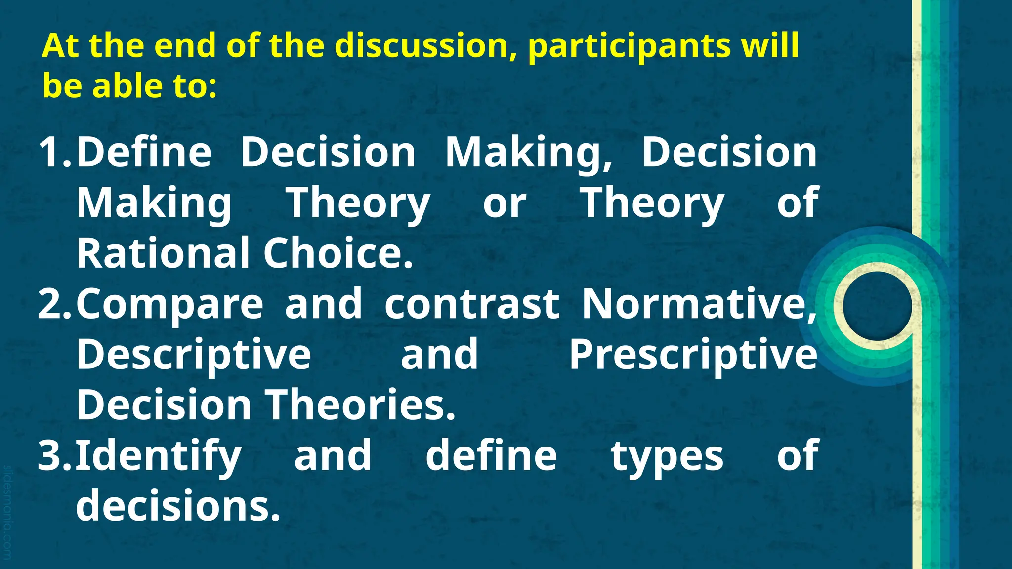 slidesmania.com
At the end of the discussion, participants will
be able to:
1.Define Decision Making, Decision
Making Theory or Theory of
Rational Choice.
2.Compare and contrast Normative,
Descriptive and Prescriptive
Decision Theories.
3.Identify and define types of
decisions.
 
