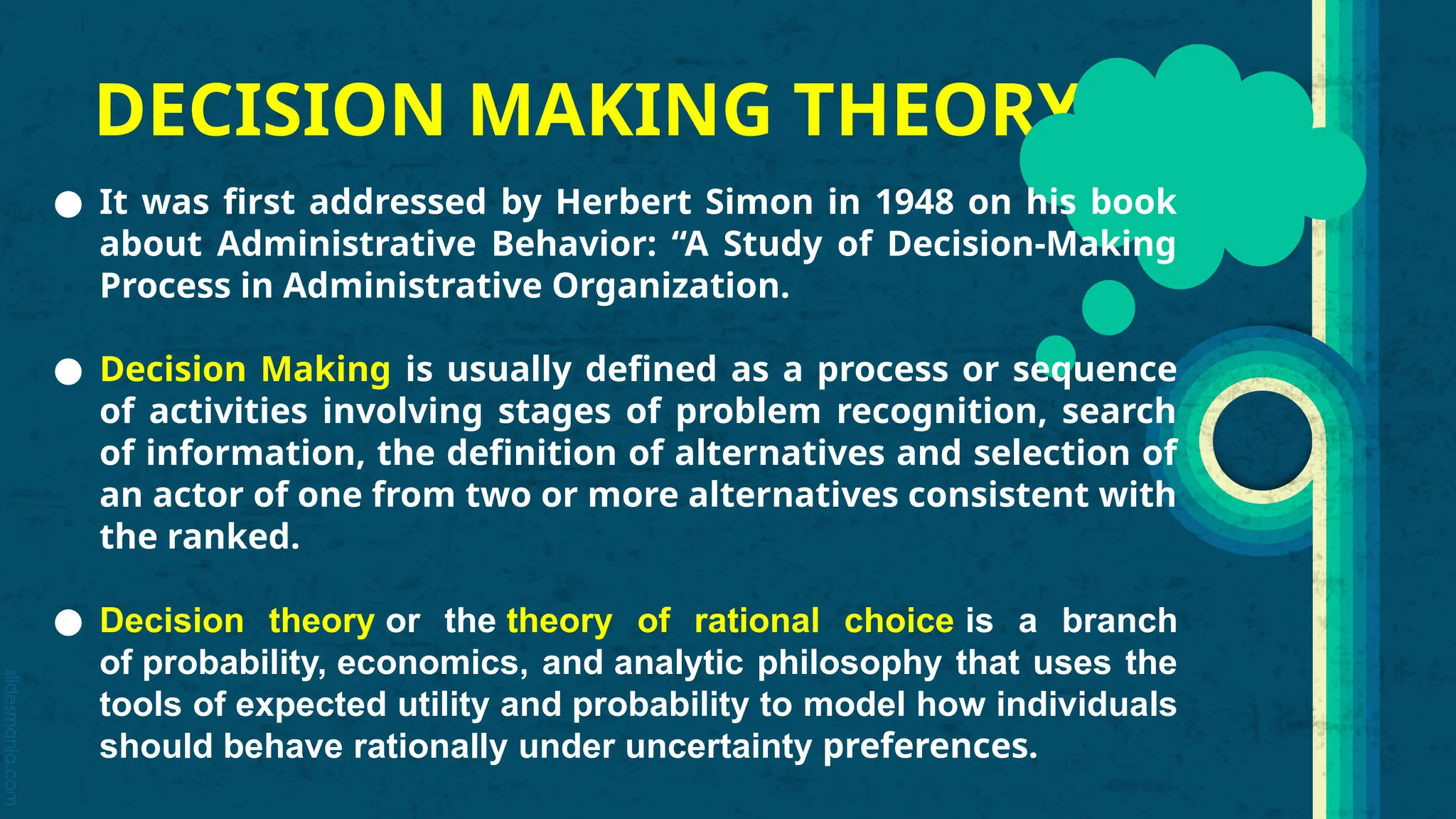 slidesmania.com
DECISION MAKING THEORY
● It was first addressed by Herbert Simon in 1948 on his book
about Administrative Behavior: “A Study of Decision-Making
Process in Administrative Organization.
● Decision Making is usually defined as a process or sequence
of activities involving stages of problem recognition, search
of information, the definition of alternatives and selection of
an actor of one from two or more alternatives consistent with
the ranked.
● Decision theory or the theory of rational choice is a branch
of probability, economics, and analytic philosophy that uses the
tools of expected utility and probability to model how individuals
should behave rationally under uncertainty preferences.
 