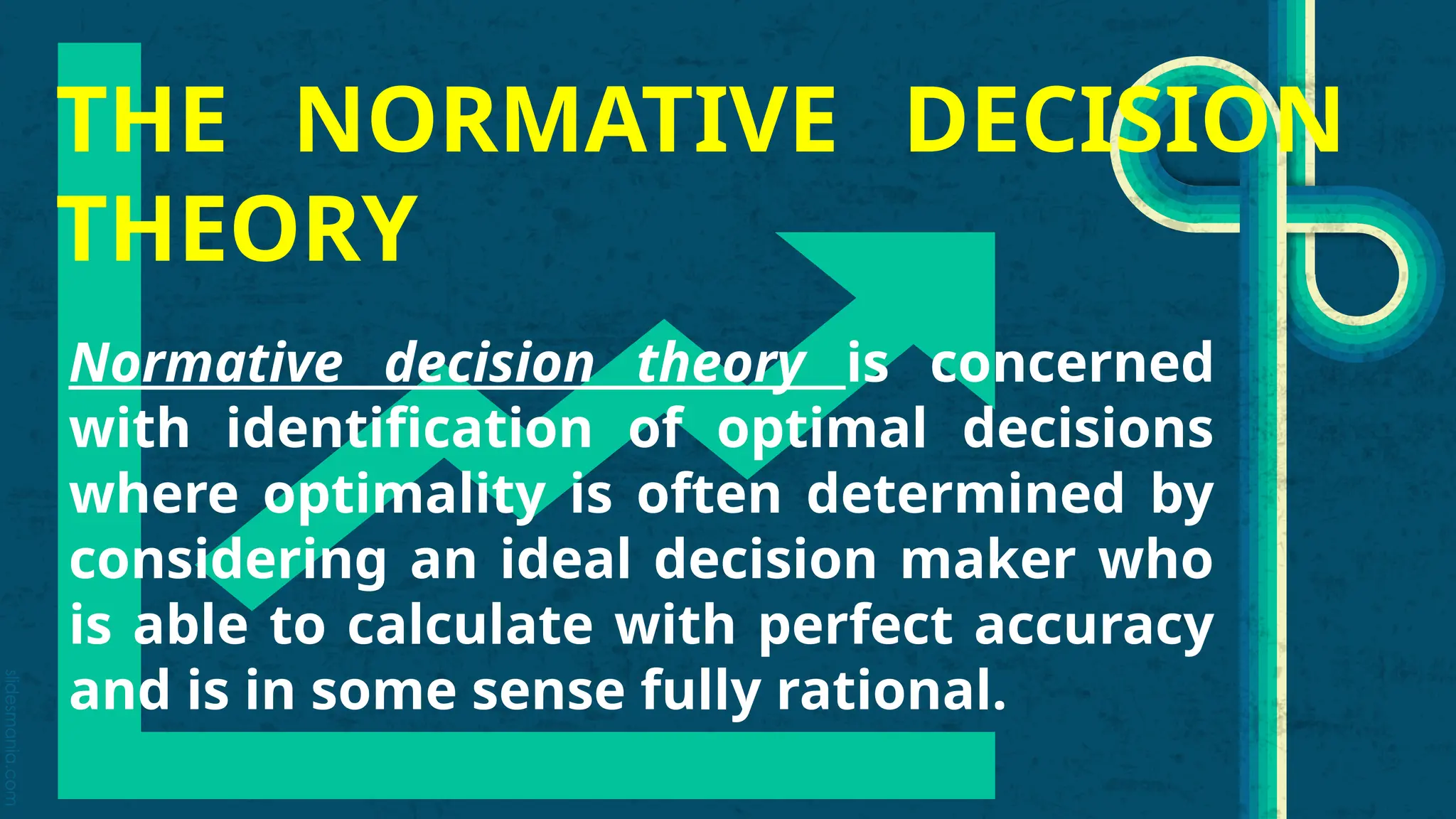 slidesmania.com
THE NORMATIVE DECISION
THEORY
Normative decision theory is concerned
with identification of optimal decisions
where optimality is often determined by
considering an ideal decision maker who
is able to calculate with perfect accuracy
and is in some sense fully rational.
 