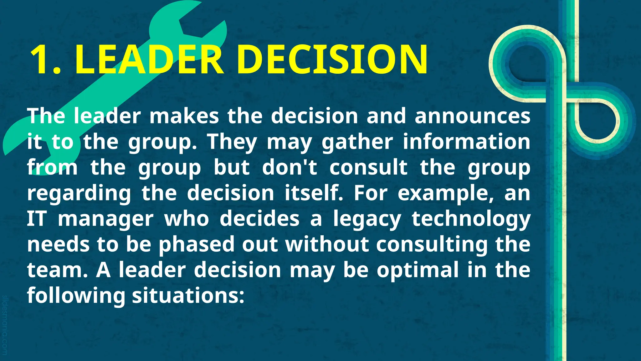 slidesmania.com
1. LEADER DECISION
The leader makes the decision and announces
it to the group. They may gather information
from the group but don't consult the group
regarding the decision itself. For example, an
IT manager who decides a legacy technology
needs to be phased out without consulting the
team. A leader decision may be optimal in the
following situations:
 