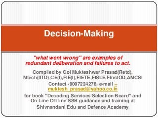 "what went wrong" are examples of
redundant deliberation and failures to act.
Decision-Making
Compiled by Col Mukteshwar Prasad(Retd),
Mtech(IITD),CE(I),FIE(I),FIETE,FISLE,FInstOD,AMCSI
Contact -9007224278, e-mail –
muktesh_prasad@yahoo.co.in
for book ”Decoding Services Selection Board” and
On Line Off line SSB guidance and training at
Shivnandani Edu and Defence Academy
 