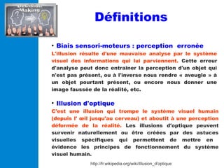 Définitions
●
Biais sensori-moteurs : perception erronée
L'illusion résulte d'une mauvaise analyse par le système
visuel d...