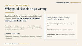 T H E C A S E F O R J U D G E M E N T
Why good decisions go wrong
Intelligence helps us solve problems. Judgement
helps us decide which problems are worth
solving in the first place.
Poor judgement rarely comes from a lack of intelligence. More
often it comes from believing we’ve seen enough — and acting
on the first, most obvious answer.
C o m m o n b l i n d s p o t s
Confirmation · Anchoring · Overconfidence · Recency · Status quo
· Groupthink
“Most problems arrive wearing
someone else’s clothes.”
An employee resigns looks like pay — may be
trust
Sales fall looks like price — may be relevance
Deliveries run late looks like logistics — may be
planning
Framework from Paul Bensley | www.paulbensley.co.uk 02
Framework from Paul Bensley | www.paulbensley.co.uk
 