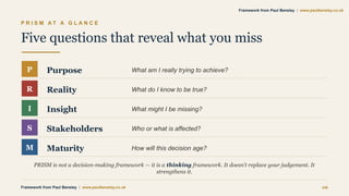 P R I S M A T A G L A N C E
Five questions that reveal what you miss
P Purpose What am I really trying to achieve?
R Reality What do I know to be true?
I Insight What might I be missing?
S Stakeholders Who or what is affected?
M Maturity How will this decision age?
PRISM is not a decision-making framework — it is a thinking framework. It doesn’t replace your judgement. It
strengthens it.
Framework from Paul Bensley | www.paulbensley.co.uk 06
Framework from Paul Bensley | www.paulbensley.co.uk
 