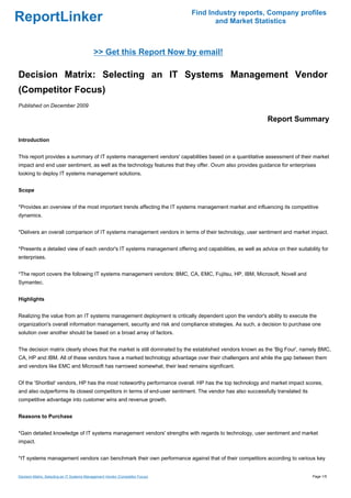 Find Industry reports, Company profiles
ReportLinker                                                                           and Market Statistics



                                            >> Get this Report Now by email!

Decision Matrix: Selecting an IT Systems Management Vendor
(Competitor Focus)
Published on December 2009

                                                                                                           Report Summary

Introduction


This report provides a summary of IT systems management vendors' capabilities based on a quantitative assessment of their market
impact and end user sentiment, as well as the technology features that they offer. Ovum also provides guidance for enterprises
looking to deploy IT systems management solutions.


Scope


*Provides an overview of the most important trends affecting the IT systems management market and influencing its competitive
dynamics.


*Delivers an overall comparison of IT systems management vendors in terms of their technology, user sentiment and market impact.


*Presents a detailed view of each vendor's IT systems management offering and capabilities, as well as advice on their suitability for
enterprises.


*The report covers the following IT systems management vendors: BMC, CA, EMC, Fujitsu, HP, IBM, Microsoft, Novell and
Symantec.


Highlights


Realizing the value from an IT systems management deployment is critically dependent upon the vendor's ability to execute the
organization's overall information management, security and risk and compliance strategies. As such, a decision to purchase one
solution over another should be based on a broad array of factors.


The decision matrix clearly shows that the market is still dominated by the established vendors known as the 'Big Four', namely BMC,
CA, HP and IBM. All of these vendors have a marked technology advantage over their challengers and while the gap between them
and vendors like EMC and Microsoft has narrowed somewhat, their lead remains significant.


Of the 'Shortlist' vendors, HP has the most noteworthy performance overall. HP has the top technology and market impact scores,
and also outperforms its closest competitors in terms of end-user sentiment. The vendor has also successfully translated its
competitive advantage into customer wins and revenue growth.


Reasons to Purchase


*Gain detailed knowledge of IT systems management vendors' strengths with regards to technology, user sentiment and market
impact.


*IT systems management vendors can benchmark their own performance against that of their competitors according to various key


Decision Matrix: Selecting an IT Systems Management Vendor (Competitor Focus)                                                  Page 1/5
 