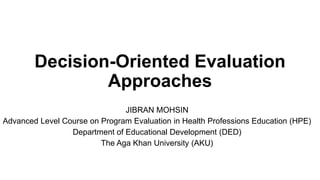 Decision-Oriented Evaluation
Approaches
JIBRAN MOHSIN
Advanced Level Course on Program Evaluation in Health Professions Education (HPE)
Department of Educational Development (DED)
The Aga Khan University (AKU)
 