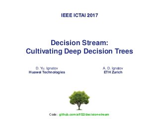 Decision Stream:
Cultivating Deep Decision Trees
D. Yu. Ignatov
Huawei Technologies
A. D. Ignatov
ETH Zurich
IEEE ICTAI 2017
Сode: github.com/aiff22/decision-stream
 