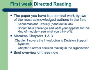 First week Directed Reading The paper you have is a seminal work by two of the most acknowledged authors in the field Kahneman and Tversky (hand out in lab) Should be a challenge and whet your appetite for this kind of module – see what you think of it. Marakas Chapters 1 & 3 Chapter 1 covers the Introduction to Decision Support Systems Chapter 3 covers decision making in the organisation Brief overview of these now 