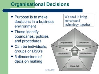 Organisational Decisions Purpose is to make decisions in a business environment These identify boundaries, policies and procedures Can be individuals, groups or DSS’s 5 dimensions of decision making Marakas, 2003 We need to bring humans and technology together 