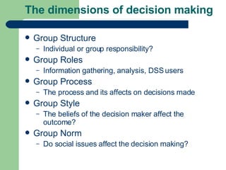 The dimensions of decision making Group Structure Individual or group responsibility? Group Roles Information gathering, analysis, DSS users Group Process The process and its affects on decisions made Group Style The beliefs of the decision maker affect the outcome? Group Norm Do social issues affect the decision making? 