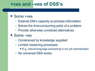 +ves and –ves of DSS’s Some +ves Extends DM’s capacity to process information Solves the time-consuming parts of a problem Provide otherwise unnoticed alternatives Some -ves Constrained by knowledge supplied Limited reasoning processes E.g. natural language processing is not yet sophisticated No universal DSS exists 