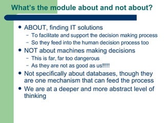 What’s the module about and not about? ABOUT, finding IT solutions To facilitate and support the decision making process So they feed into the human decision process too NOT about machines making decisions This is far, far too dangerous As they are not as good as us!!!!! Not specifically about databases, though they are one mechanism that can feed the process We are at a deeper and more abstract level of thinking 