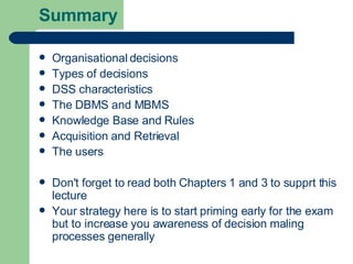 Summary Organisational decisions Types of decisions DSS characteristics The DBMS and MBMS Knowledge Base and Rules Acquisition and Retrieval The users Don't forget to read both Chapters 1 and 3 to supprt this lecture Your strategy here is to start priming early for the exam but to increase you awareness of decision maling processes generally 