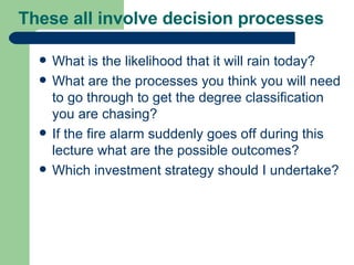 These all involve decision processes  What is the likelihood that it will rain today? What are the processes you think you will need to go through to get the degree classification you are chasing? If the fire alarm suddenly goes off during this lecture what are the possible outcomes? Which investment strategy should I undertake? 