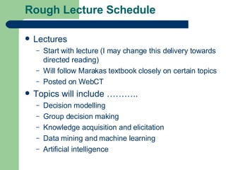 Rough Lecture Schedule Lectures Start with lecture (I may change this delivery towards directed reading) Will follow Marakas textbook closely on certain topics Posted on WebCT Topics will include ……….. Decision modelling Group decision making Knowledge acquisition and elicitation Data mining and machine learning Artificial intelligence 