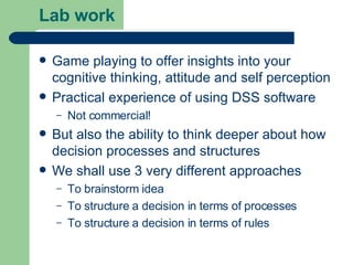 Lab work Game playing to offer insights into your cognitive thinking, attitude and self perception Practical experience of using DSS software Not commercial! But also the ability to think deeper about how decision processes and structures We shall use 3 very different approaches To brainstorm idea To structure a decision in terms of processes  To structure a decision in terms of rules 