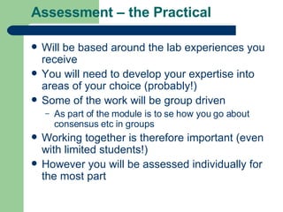 Assessment – the Practical Will be based around the lab experiences you receive  You will need to develop your expertise into areas of your choice (probably!) Some of the work will be group driven As part of the module is to se how you go about consensus etc in groups Working together is therefore important (even with limited students!) However you will be assessed individually for the most part 