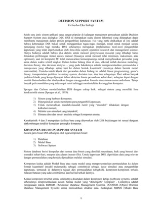 1
DECISION SUPPORT SYSTEM
Richardus Eko Indrajit
Salah satu jenis sistem aplikasi yang sangat popular di kalangan manajemen perusahaan adalah Decision
Support System atau disingkat DSS. DSS ni merupakan suatu sistem informasi yang diharapkan dapat
membantu manajemen dalam proses pengambilan keputusan. Hal yang perlu ditekankan di sini adalah
bahwa keberadaan DSS bukan untuk menggantikan tugas-tugas manajer, tetapi untuk menjadi sarana
penunjang (tools) bagi mereka. DSS sebenarnya merupakan implementasi teori-teori pengambilan
keputusan yang telah diperkenalkan oleh ilmu-ilmu seperti operation research dan management science.
Hanya bedanya adalah bahwa jika dahulu untuk mencari penyelesaian masalah yang dihadapi harus
dilakukan perhitungan iterasi secara manual (biasanya untuk mencari nilai minimum, maksimum, atau
optimum), saat ini komputer PC telah menawarkan kemampuannya untuk menyelesaikan persoalan yang
sama dalam waktu relatif singkat. Dalam kedua bidang ilmu di atas, dikenal istilah decision modeling,
decision theory, dan decision analysis – yang pada hakekatnya adalah merepresentasikan permasalaha n
manaje-men yang dihadapi setiap hari ke dalam bentuk kuantitatif (misalnya dalam bentuk model
matematika). Contoh-contoh klasik dari persoalan dalam bidang ini adalah linear programming, game’s
theory, transportation problem, inventory system, decision tree, dan lain sebagainya. Dari sekian banyak
problem klasik yang kerap dijumpai dalam aktivitas bisnis perusahaan sehari-hari, sebagian dapat dengan
mudah disimulasikan dan diselesaikan dengan menggunakan formula atau rumus-rumus sederhana. Tetapi
banyak pula masalahan yang ada sangat rumit sehingga membutuhkan kecanggihan komputer.
Sprague dan Carlson mendefinisikan DSS dengan cukup baik, sebagai sistem yang memiliki lima
karakteristik utama (Sprague et.al., 1993):
1) Sistem yang berbasis komputer;
2) Dipergunakan untuk membantu para pengambil keputusan;
3) Untuk memecahkan masalah-masalah rumit yang “mustahil” dilakukan dengan
kalkulasi manual;
4) Melalui cara simulasi yang interaktif;
5) Dimana data dan model analisis sebagai komponen utama.
Karakteristik 4 dan 5 merupakan fasilitas baru yang ditawarkan oleh DSS belakangan ini sesuai dengean
perkembangan terakhir kemajuan perangkat komputer.
KOMPONEN DECISION SUPPORT SYSTEM
Secara garis besar DSS dibangun oleh tiga komponen besar:
1) Database
2) Model Base
3) Software System
Sistem database berisi kumpulan dari semua data bisnis yang dimiliki perusahaan, baik yang berasal dari
transaksi sehari-hari, maupun data dasar (master file). Untuk keperluan DSS, diperlukan data yang relevan
dengan permasalahan yang hendak dipecahkan melalui simulasi.
Komponen kedua adalah Model Base atau suatu model yang merepresentasikan permasalahan ke dalam
format kuantitatif (model matematika sebagai contohnya) sebagai dasar simulasi atau pengambilan
keputusan, termasuk di dalamnya tujuan dari permasalahan (obyektif), komponen-komponen terkait,
batasan-batasan yang ada (constraints), dan hal-hal terkait lainnya.
Kedua komponen tersebut untuk selanjutnya disatukan dalam komponen ketiga (software system), setelah
sebelumnya direpresentasikan dalam bentuk model yang “dimengerti” komputer . Contohnya adalah
penggunaan teknik RDBMS (Relational Database Management System), OODBMS (Object Oriented
Database Management System) untuk memodelkan struktur data. Sedangkan MBMS (Model Base
 