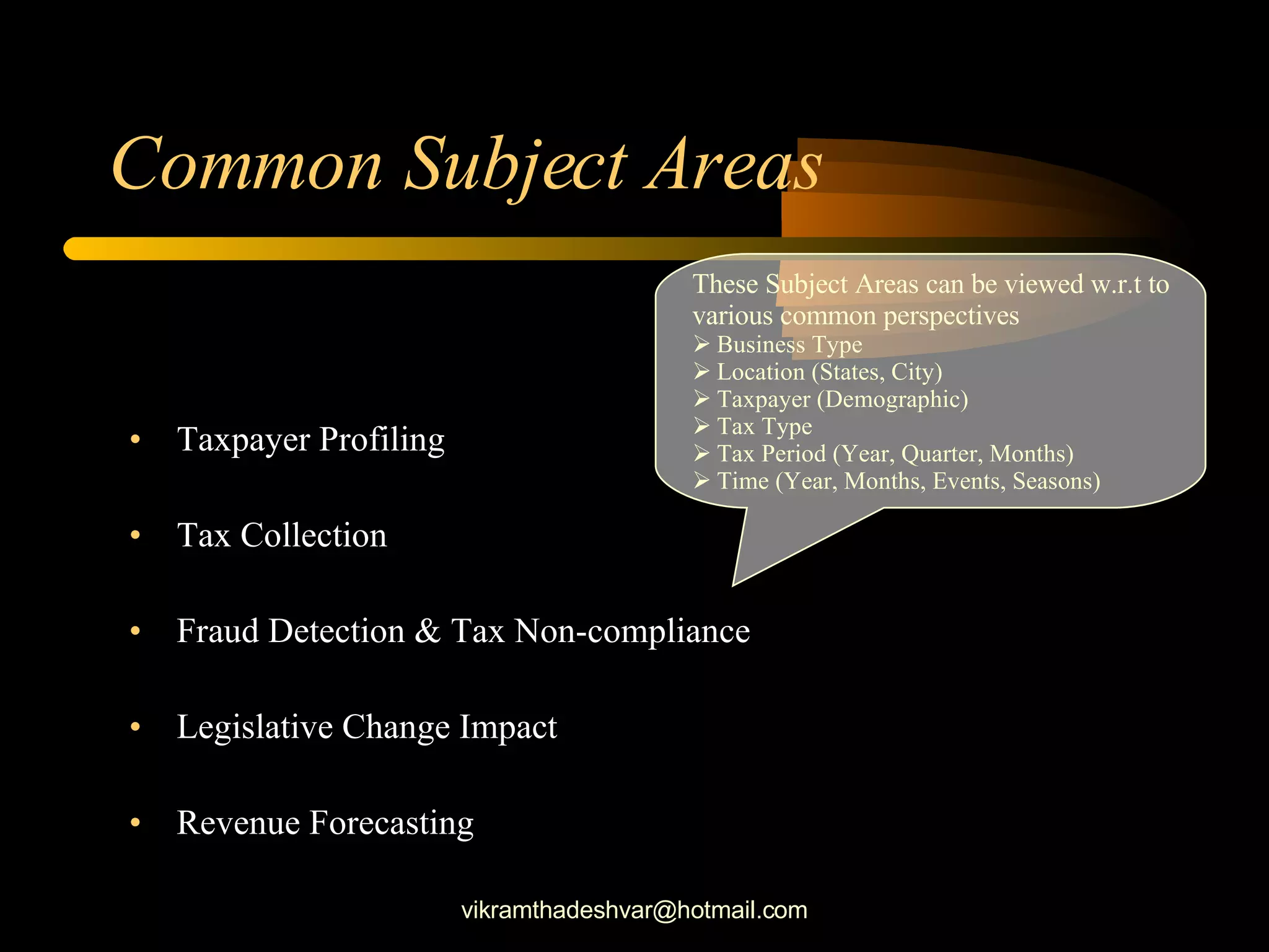 Common Subject Areas Taxpayer Profiling Tax Collection Fraud Detection & Tax Non-compliance Legislative Change Impact Revenue Forecasting These Subject Areas can be viewed w.r.t to  various common perspectives Business Type Location (States, City) Taxpayer (Demographic) Tax Type Tax Period (Year, Quarter, Months) Time (Year, Months, Events, Seasons) [email_address] 
