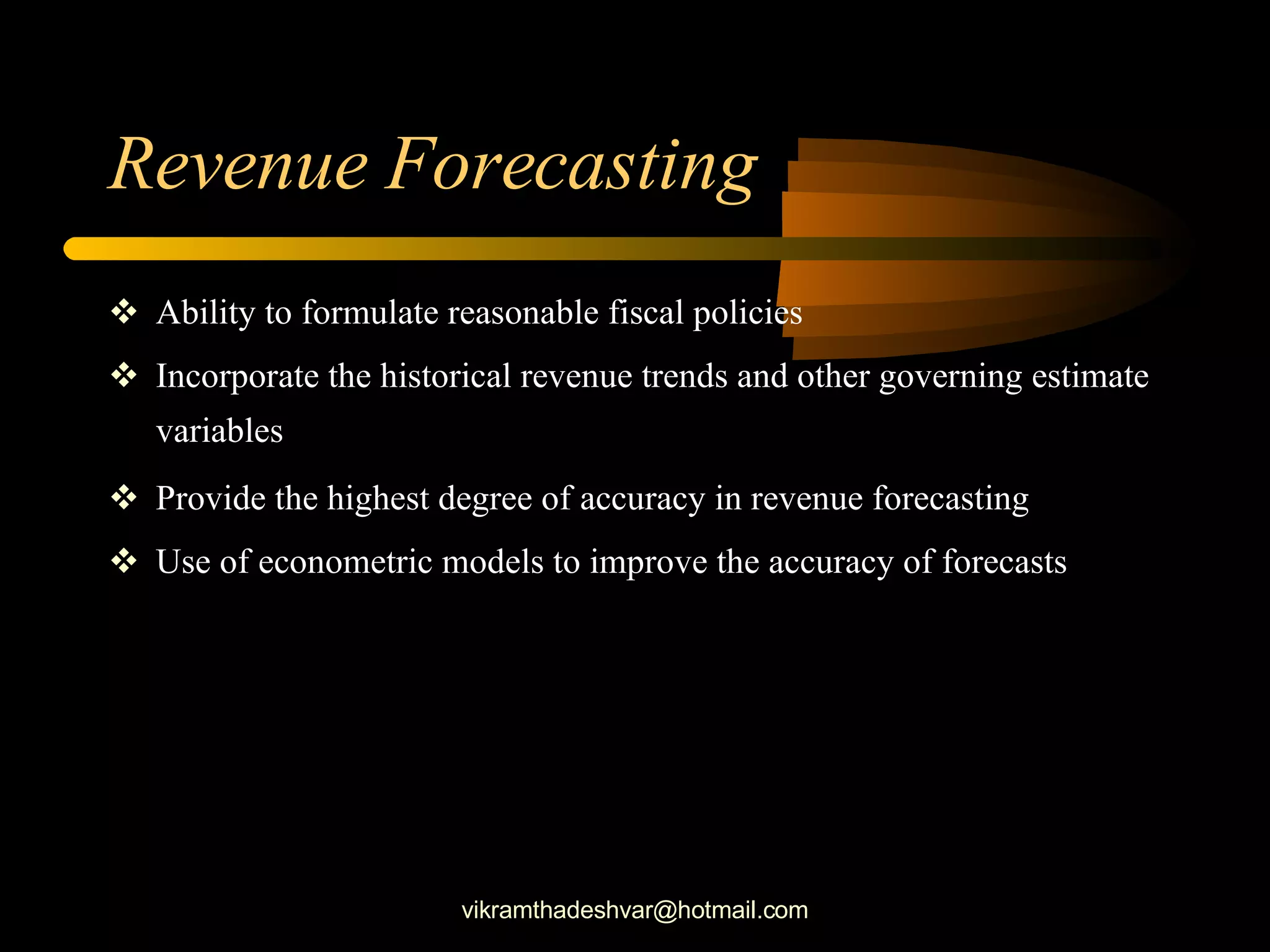 Revenue Forecasting Ability to formulate reasonable fiscal policies Incorporate the historical revenue trends and other governing estimate variables Provide the highest degree of accuracy in revenue forecasting Use of econometric models to improve the accuracy of forecasts [email_address] 