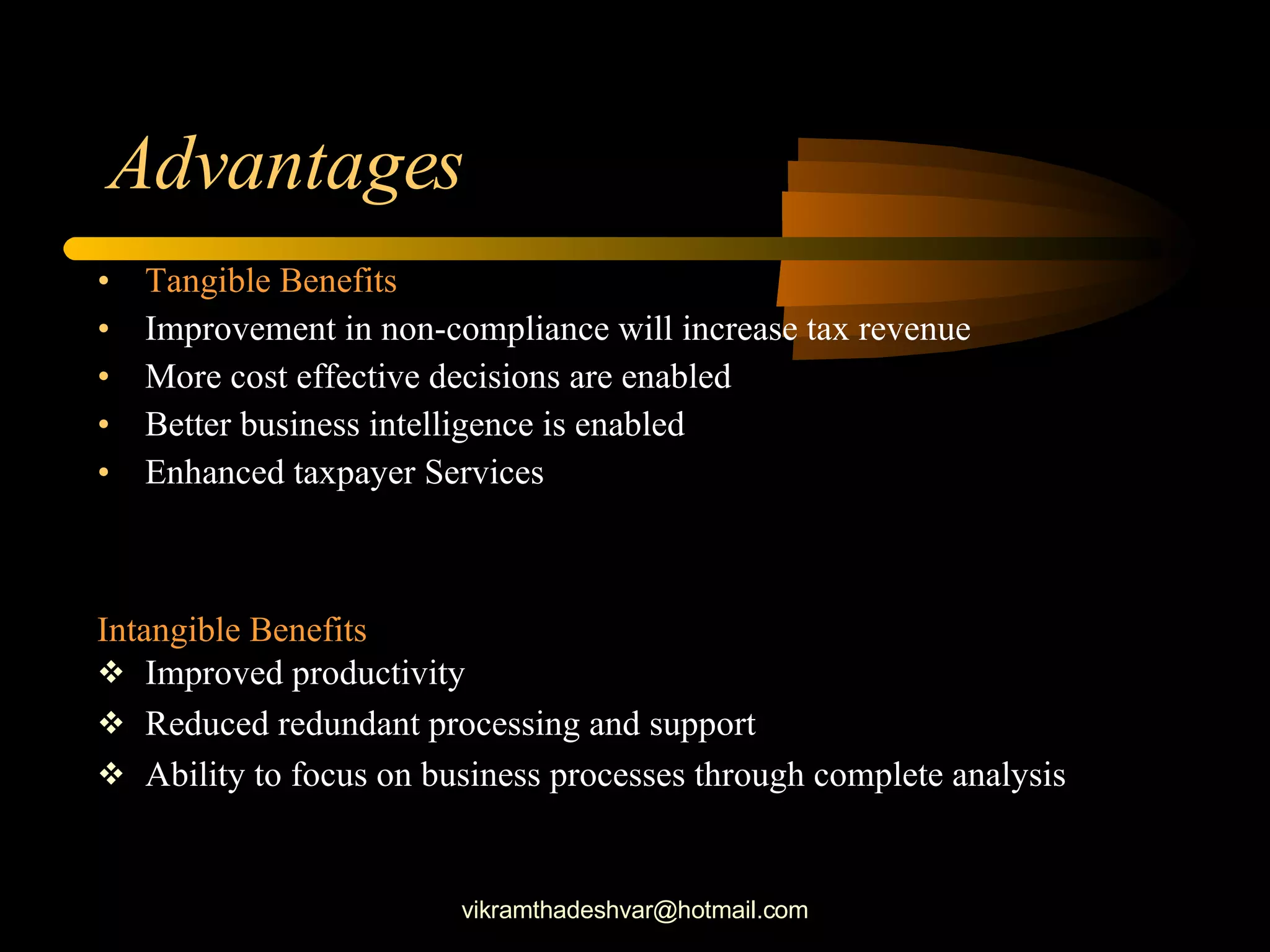 Advantages  Tangible Benefits Improvement in non-compliance will increase tax revenue More cost effective decisions are enabled Better business intelligence is enabled Enhanced taxpayer Services Intangible Benefits Improved productivity Reduced redundant processing and support Ability to focus on business processes through complete analysis [email_address] 