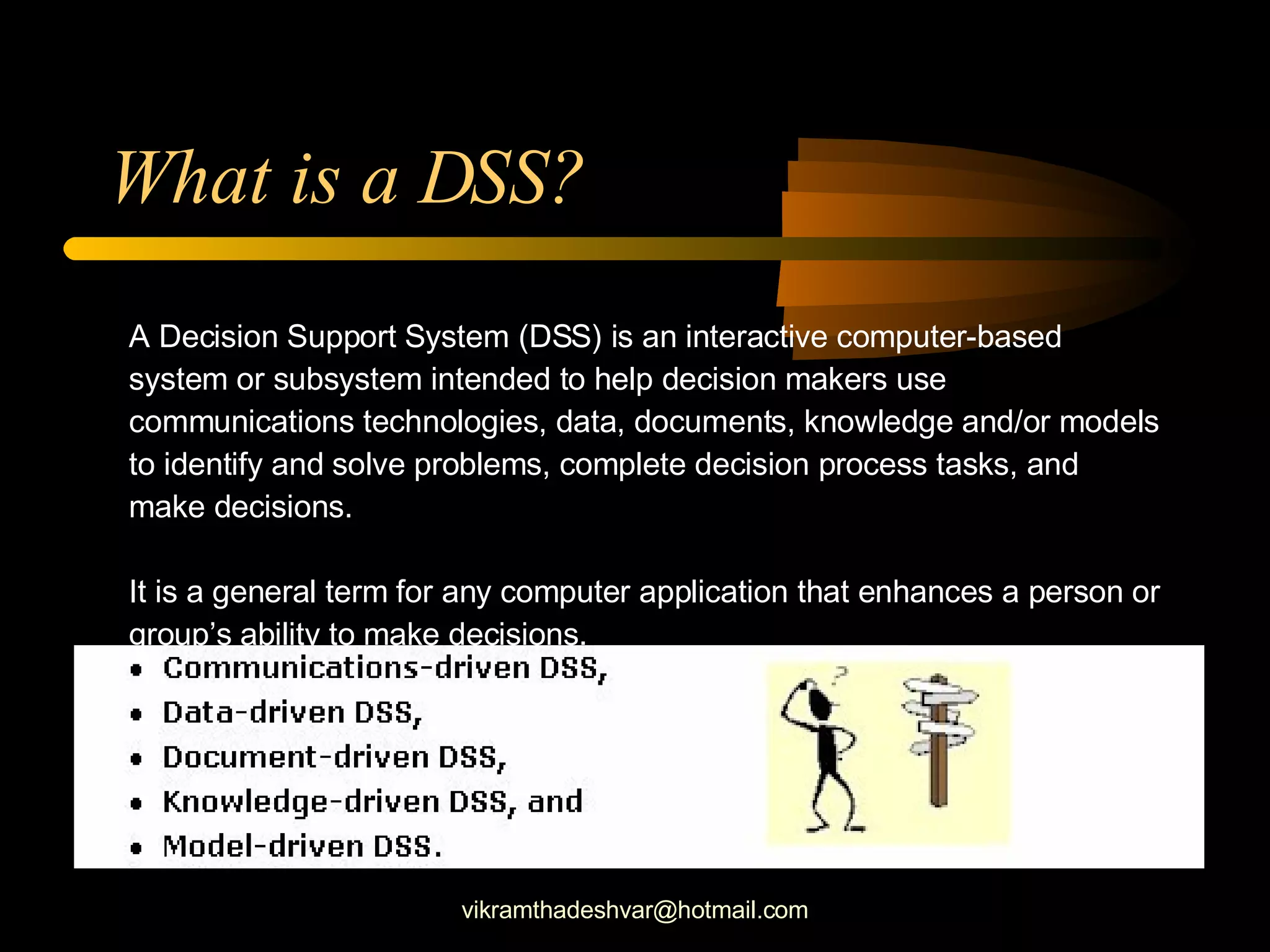 A Decision Support System (DSS) is an interactive computer-based system or subsystem intended to help decision makers use communications technologies, data, documents, knowledge and/or models to identify and solve problems, complete decision process tasks, and make decisions.  It is a general term for any computer application that enhances a person or group’s ability to make decisions.  What is a DSS? [email_address] 