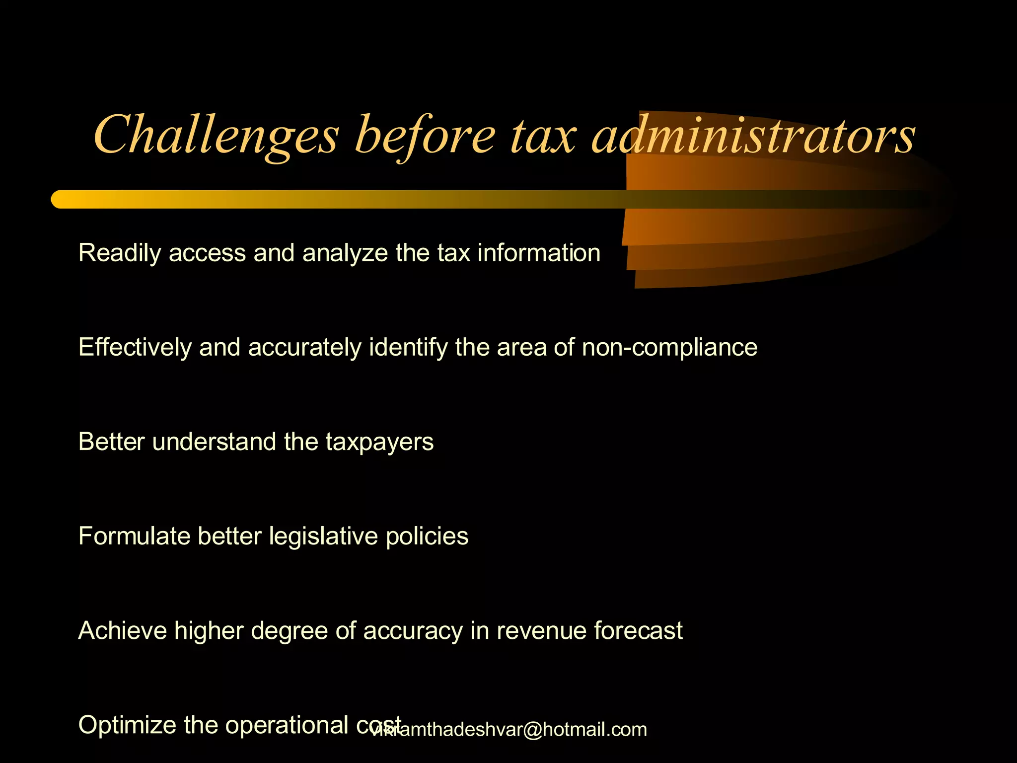 Challenges before tax administrators  Readily access and analyze the tax information Effectively and accurately identify the area of non-compliance Better understand the taxpayers Formulate better legislative policies Achieve higher degree of accuracy in revenue forecast Optimize the operational cost [email_address] 