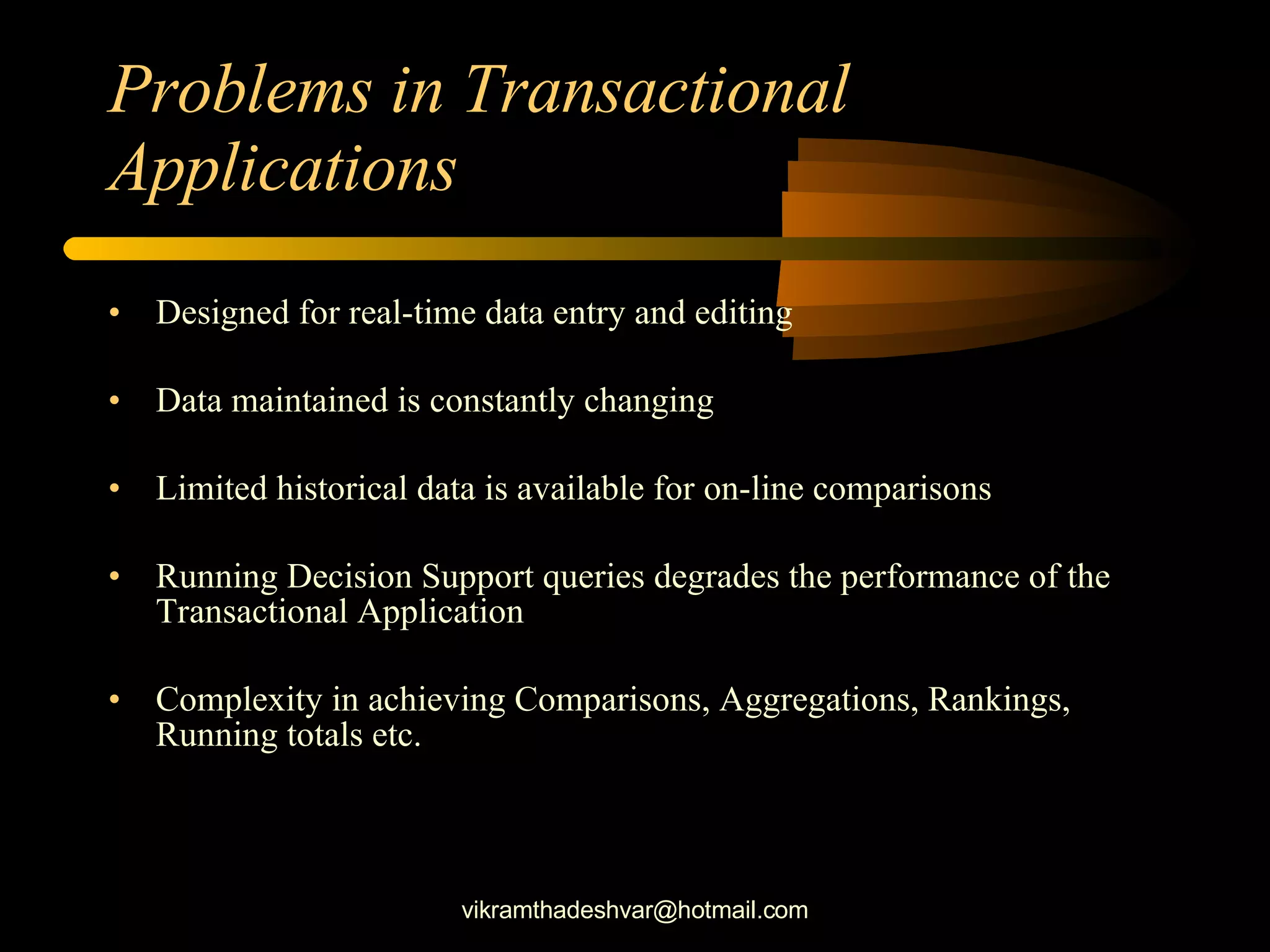 Problems in Transactional Applications Designed for real-time data entry and editing Data maintained is constantly changing Limited historical data is available for on-line comparisons Running Decision Support queries degrades the performance of the Transactional Application Complexity in achieving Comparisons, Aggregations, Rankings, Running totals etc. [email_address] 