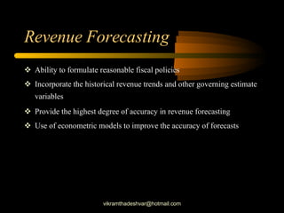 Revenue Forecasting Ability to formulate reasonable fiscal policies Incorporate the historical revenue trends and other governing estimate variables Provide the highest degree of accuracy in revenue forecasting Use of econometric models to improve the accuracy of forecasts [email_address] 